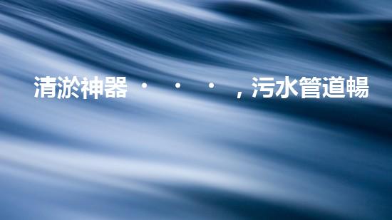 清淤神器，污水管道暢通無阻！哪家質(zhì)量最佳？
